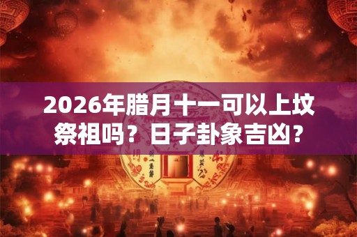 2026年腊月十一可以上坟祭祖吗？日子卦象吉凶？