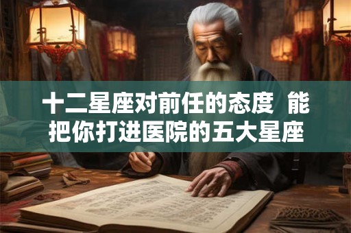 十二星座对前任的态度  能把你打进医院的五大星座