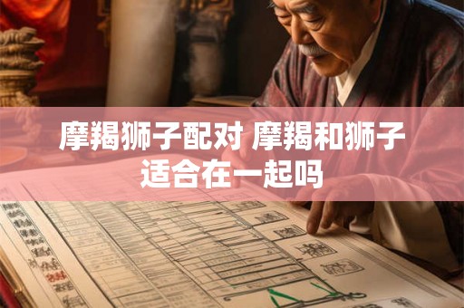 摩羯狮子配对 摩羯和狮子适合在一起吗
