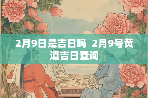 2月9日是吉日吗  2月9号黄道吉日查询