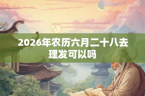 2026年农历六月二十八去理发可以吗 2026年农历六月二十八去理发可以吗