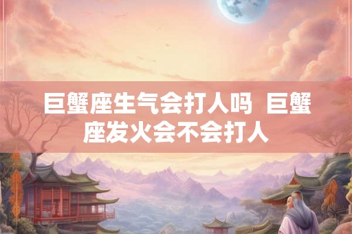 巨蟹座生气会打人吗  巨蟹座发火会不会打人