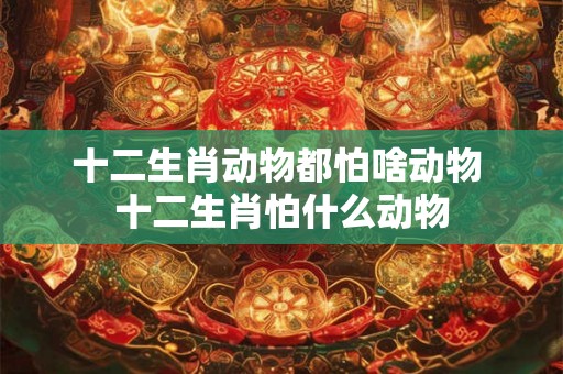 十二生肖动物都怕啥动物 十二生肖怕什么动物