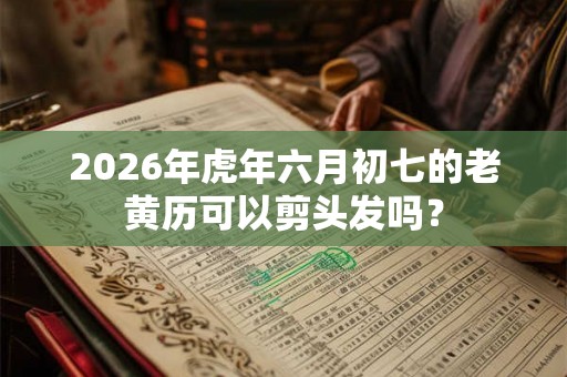 2026年虎年六月初七的老黄历可以剪头发吗? 2026年虎年六月初七的老黄历可以剪头发吗?