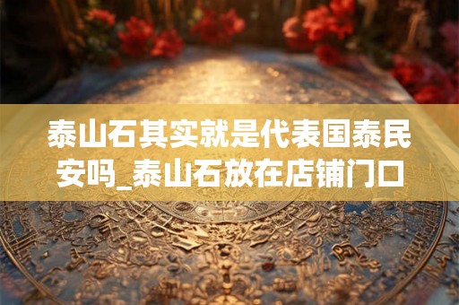 泰山石其实就是代表国泰民安吗_泰山石放在店铺门口好吗
