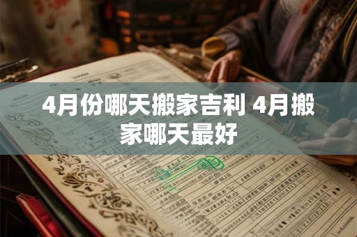 4月份哪天搬家吉利 4月搬家哪天最好 4月份哪天搬家吉利 4月搬家哪天最好