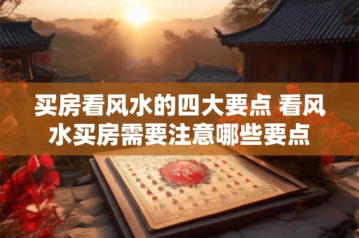 买房看风水的四大要点 看风水买房需要注意哪些要点