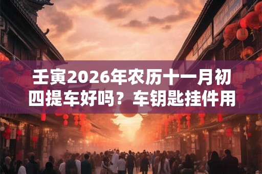壬寅2026年农历十一月初四提车好吗？车钥匙挂件用什么？