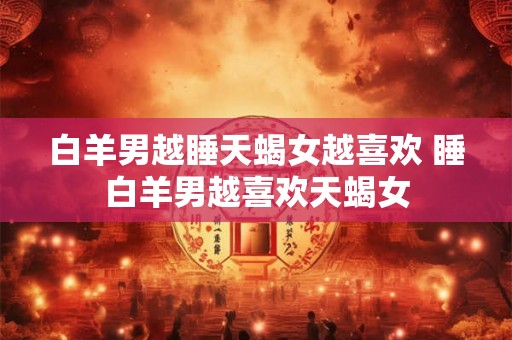 白羊男越睡天蝎女越喜欢 睡白羊男越喜欢天蝎女
