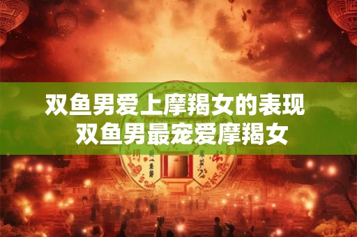 双鱼男爱上摩羯女的表现  双鱼男最宠爱摩羯女