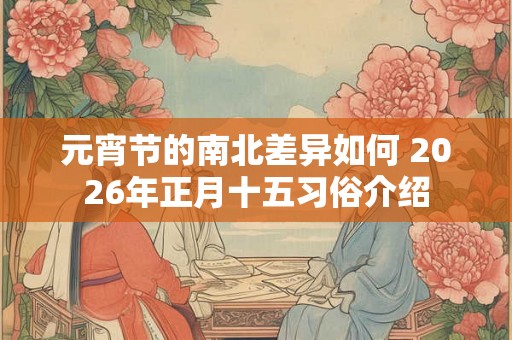 元宵节的南北差异如何 2026年正月十五习俗介绍 元宵节的南北差异如何 2026年正月十五习俗介绍