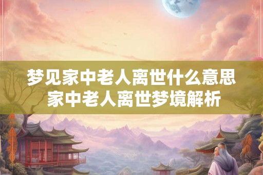 梦见家中老人离世什么意思 家中老人离世梦境解析 梦见家中老人离世什么意思 家中老人离世梦境解析