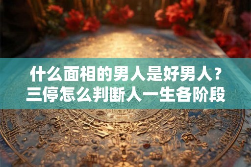 什么面相的男人是好男人?三停怎么判断人一生各阶段的运气? 什么面相的男人是好男人?三停怎么判断人一生各阶段的运气?