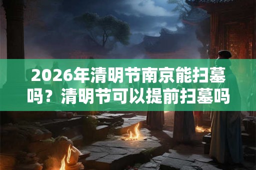 2026年清明节南京能扫墓吗？清明节可以提前扫墓吗？
