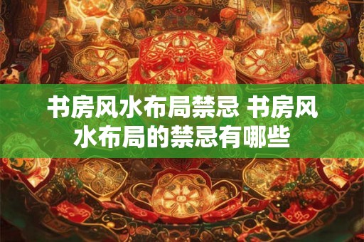 书房风水布局禁忌 书房风水布局的禁忌有哪些