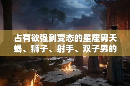 占有欲强到变态的星座男天蝎、狮子、射手、双子男的内心黑暗