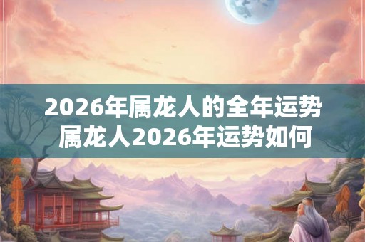 2026年属龙人的全年运势 属龙人2026年运势如何