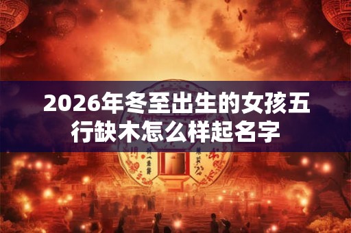 2026年冬至出生的女孩五行缺木怎么样起名字