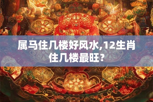 属马住几楼好风水,12生肖住几楼最旺? 属马住几楼好风水,12生肖住几楼最旺?