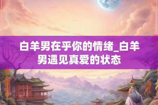 白羊男在乎你的情绪_白羊男遇见真爱的状态