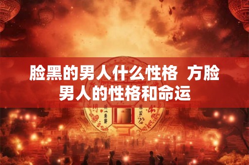 脸黑的男人什么性格  方脸男人的性格和命运