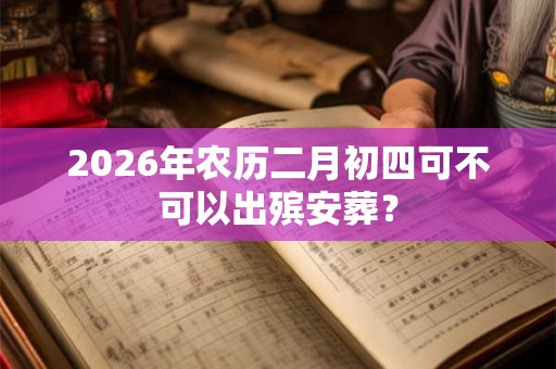 2026年农历二月初四可不可以出殡安葬? 2026年农历二月初四可不可以出殡安葬?