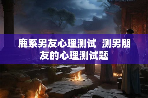 鹿系男友心理测试  测男朋友的心理测试题