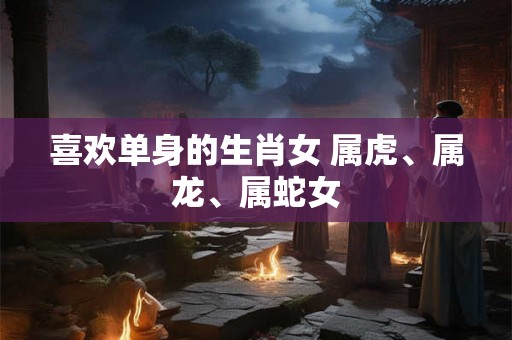 喜欢单身的生肖女 属虎、属龙、属蛇女
