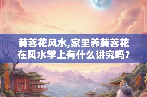 芙蓉花风水,家里养芙蓉花在风水学上有什么讲究吗？谢谢！