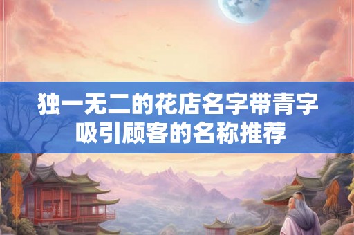 独一无二的花店名字带青字 吸引顾客的名称推荐