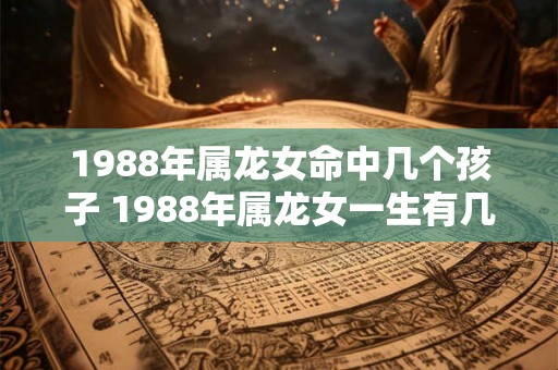 1988年属龙女命中几个孩子 1988年属龙女一生有几次婚姻