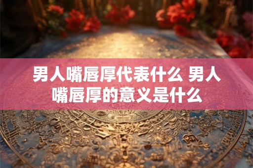 男人嘴唇厚代表什么 男人嘴唇厚的意义是什么