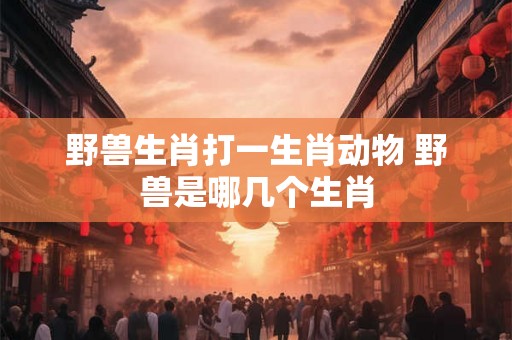 野兽生肖打一生肖动物 野兽是哪几个生肖 野兽生肖打一生肖动物 野兽是哪几个生肖