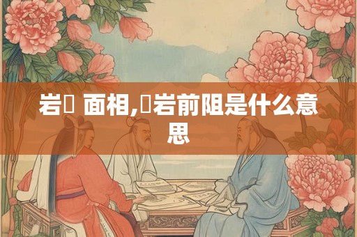 岩巉 面相,巉岩前阻是什么意思
