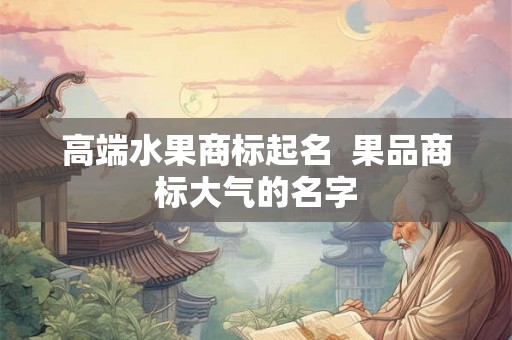 高端水果商标起名 果品商标大气的名字 高端水果商标起名 果品商标大气的名字