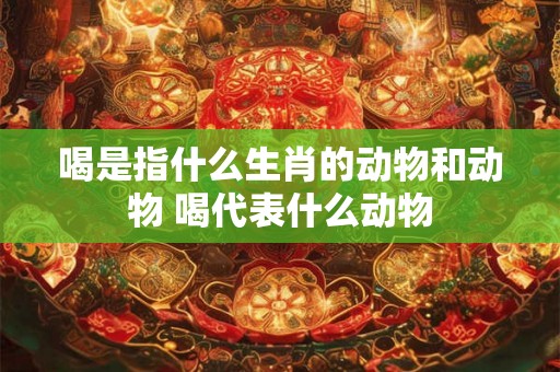 喝是指什么生肖的动物和动物 喝代表什么动物