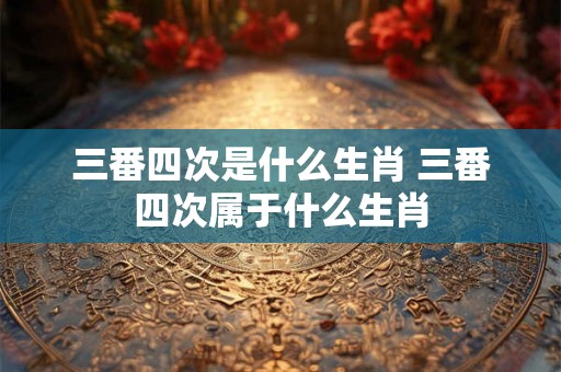 三番四次是什么生肖 三番四次属于什么生肖