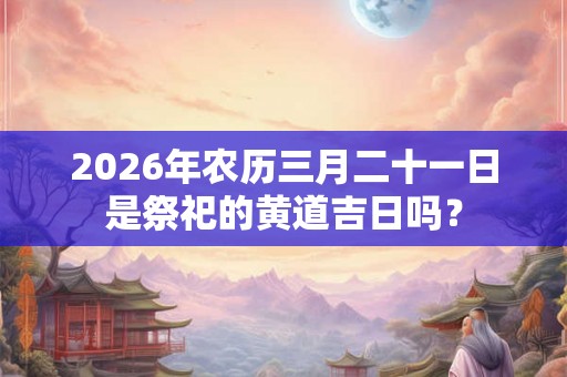 2026年农历三月二十一日是祭祀的黄道吉日吗？