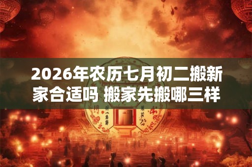 2026年农历七月初二搬新家合适吗 搬家先搬哪三样东西