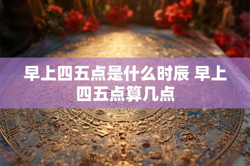 早上四五点是什么时辰 早上四五点算几点