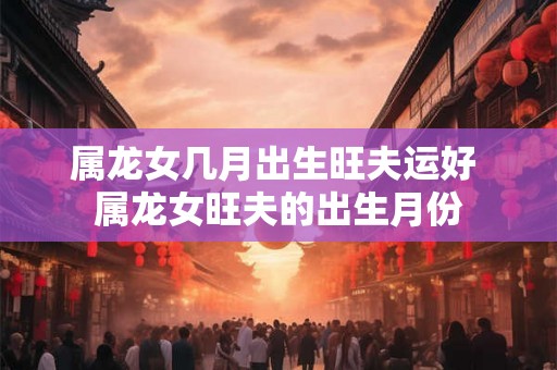 属龙女几月出生旺夫运好 属龙女旺夫的出生月份