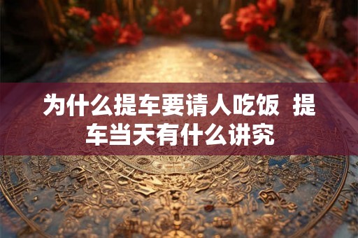 为什么提车要请人吃饭  提车当天有什么讲究