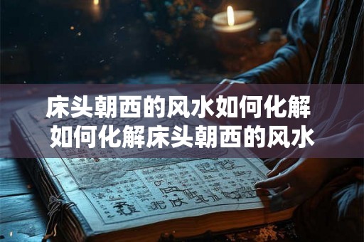 床头朝西的风水如何化解 如何化解床头朝西的风水 床头朝西的风水如何化解 如何化解床头朝西的风水