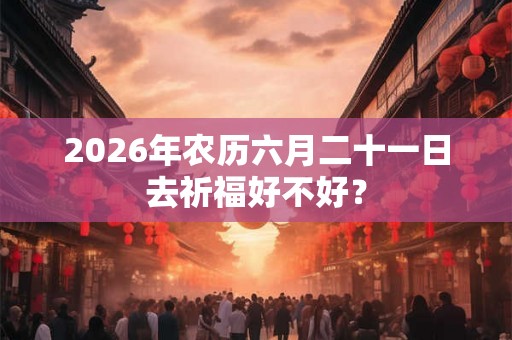 2026年农历六月二十一日去祈福好不好? 2026年农历六月二十一日去祈福好不好?
