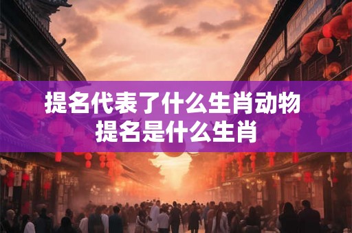提名代表了什么生肖动物 提名是什么生肖 提名代表了什么生肖动物 提名是什么生肖