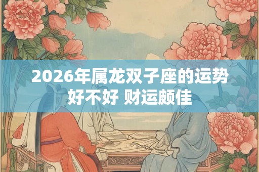 2026年属龙双子座的运势好不好 财运颇佳 2026年属龙双子座的运势好不好 财运颇佳