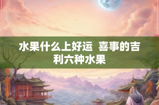 水果什么上好运  喜事的吉利六种水果