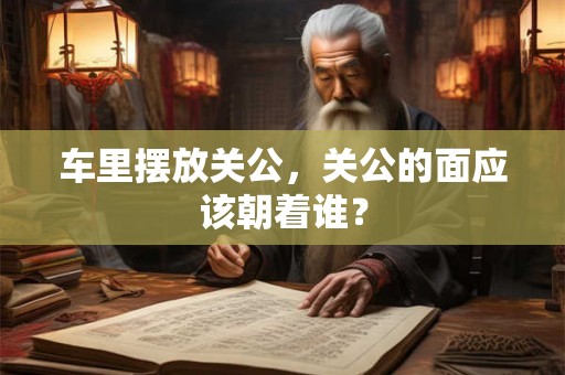 车里摆放关公，关公的面应该朝着谁？