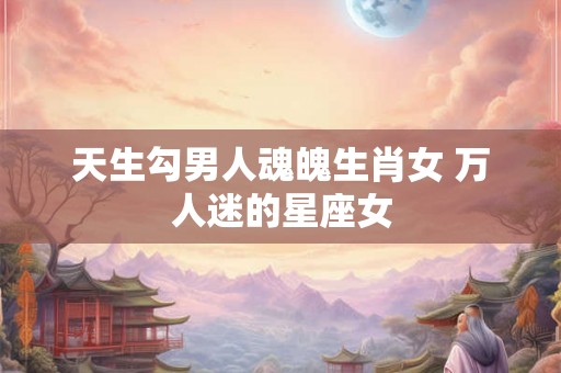 天生勾男人魂魄生肖女 万人迷的星座女 天生勾男人魂魄生肖女 万人迷的星座女