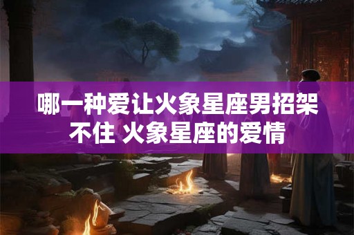 哪一种爱让火象星座男招架不住 火象星座的爱情